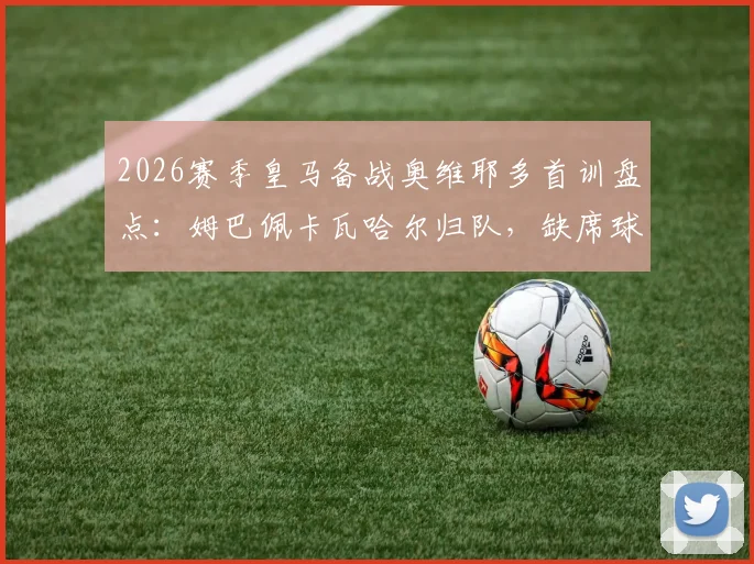 2026赛季皇马备战奥维耶多首训盘点：姆巴佩卡瓦哈尔归队，缺席球员名单及阵容影响解析
