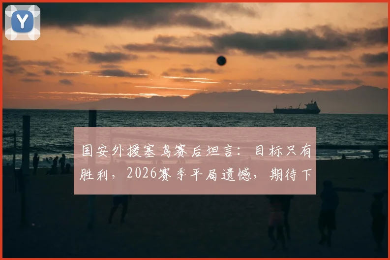 国安外援塞鸟赛后坦言：目标只有胜利，2026赛季平局遗憾，期待下次进球助球队获胜