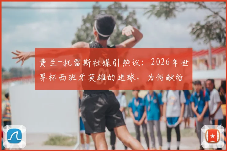 费兰-托雷斯社媒引热议：2026年世界杯西班牙英雄的进球，为何献给整个国家？深度解读背后故事