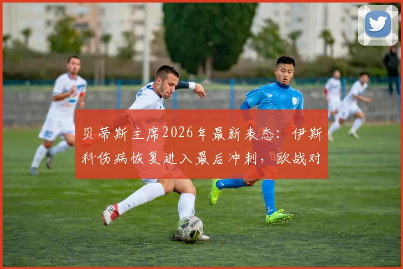 贝蒂斯主席2026年最新表态：伊斯科伤病恢复进入最后冲刺，欧战对阵布拉加胜率预测为五五开