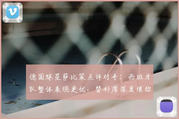 德国球星萨比策点评对手：西班牙队整体表现更优，替补席深度堪称顶级