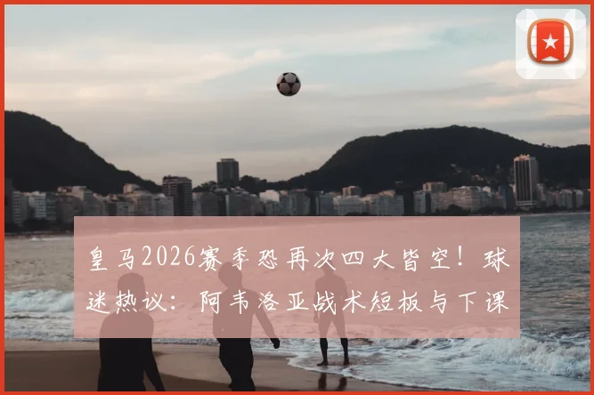 皇马2026赛季恐再次四大皆空！球迷热议：阿韦洛亚战术短板与下课危机深度分析，附潜在换帅人选指南