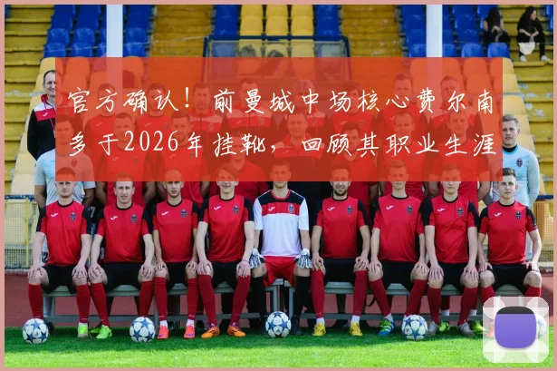 官方确认!前曼城中场核心费尔南多于2026年挂靴,回顾其职业生涯关键节点与荣誉时刻
