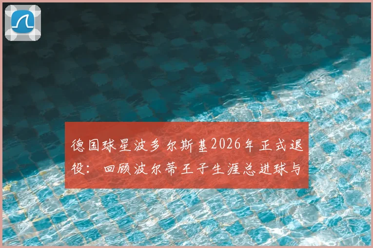 德国球星波多尔斯基2026年正式退役：回顾波尔蒂王子生涯总进球与冠军荣誉，解析其退役后发展规划