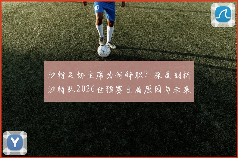 沙特足协主席为何辞职？深度剖析沙特队2026世预赛出局原因与未来影响