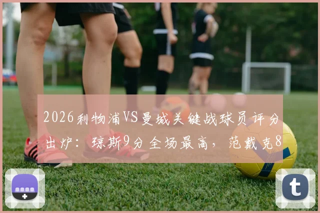 2026利物浦VS曼城关键战球员评分出炉：琼斯9分全场最高，范戴克8分，萨拉赫7分表现解读