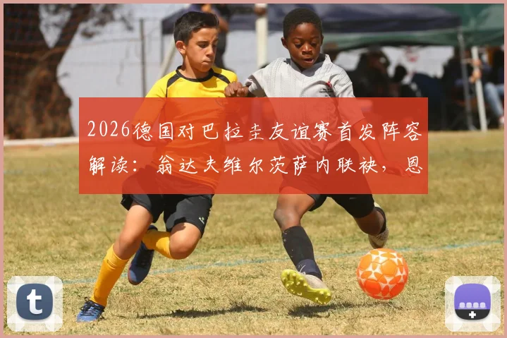 2026德国对巴拉圭友谊赛首发阵容解读：翁达夫维尔茨萨内联袂，恩西索领衔南美防线