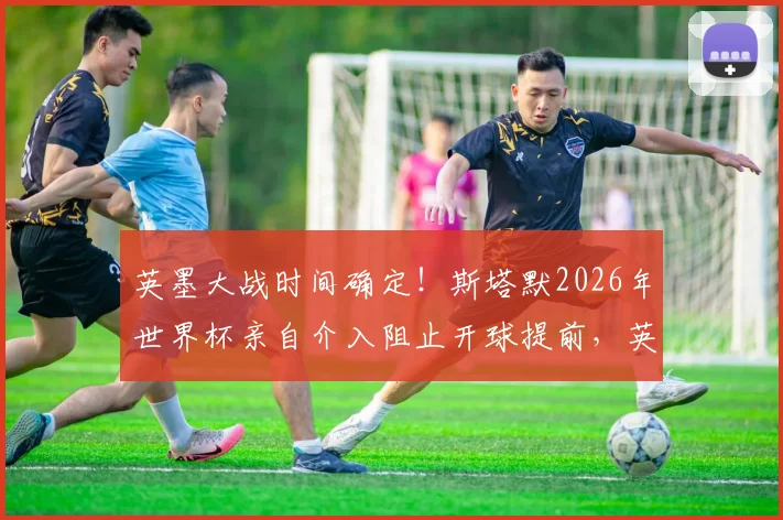 英墨大战时间确定！斯塔默2026年世界杯亲自介入阻止开球提前，英国球迷松了口气