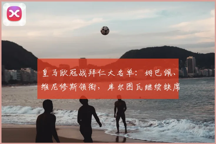皇马欧冠战拜仁大名单：姆巴佩、维尼修斯领衔，库尔图瓦继续缺席