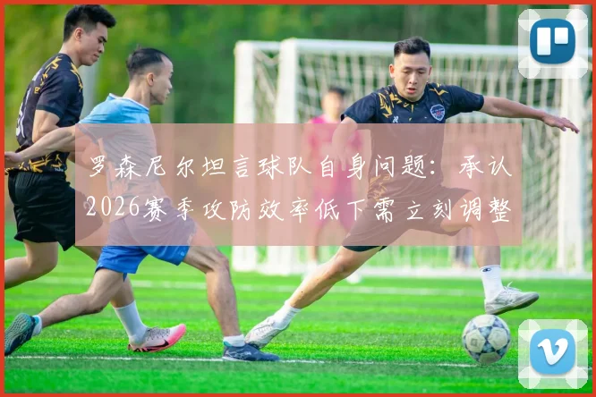 罗森尼尔坦言球队自身问题：承认2026赛季攻防效率低下需立刻调整