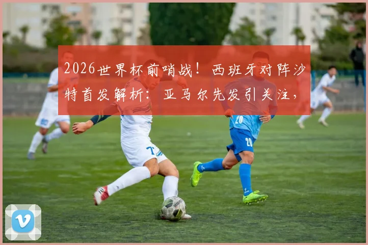 2026世界杯前哨战!西班牙对阵沙特首发解析:亚马尔先发引关注,奥尔莫出战成看点