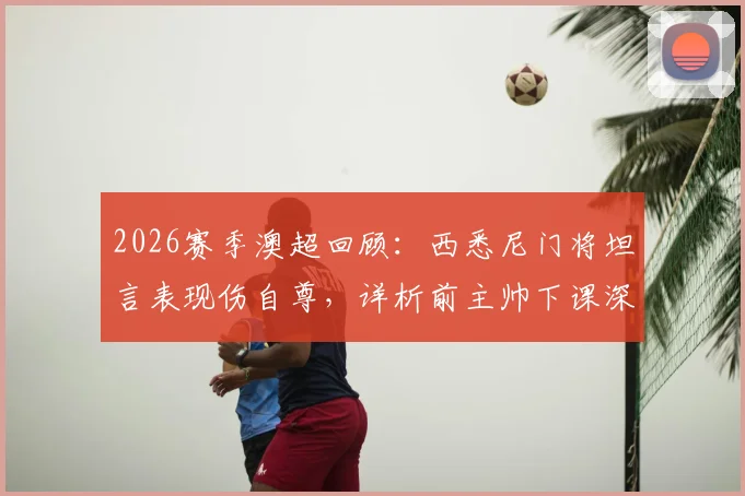 2026赛季澳超回顾：西悉尼门将坦言表现伤自尊，详析前主帅下课深层原因