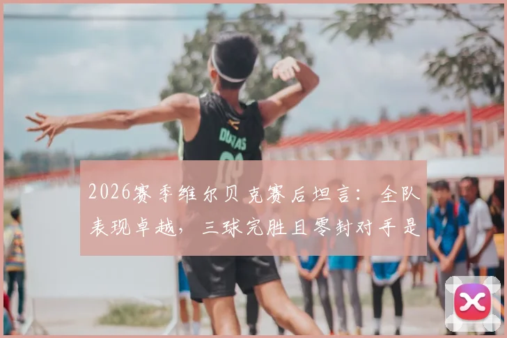 2026赛季维尔贝克赛后坦言:全队表现卓越,三球完胜且零封对手是关键胜利