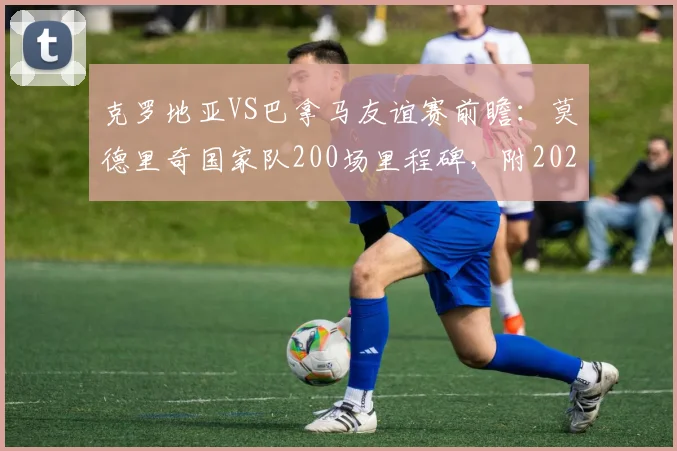 克罗地亚VS巴拿马友谊赛前瞻：莫德里奇国家队200场里程碑，附2026世界杯前景与双方实力分析