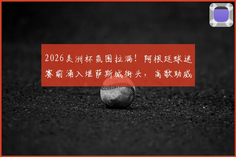 2026美洲杯氛围拉满！阿根廷球迷赛前涌入堪萨斯城街头，高歌助威视频火遍全网
