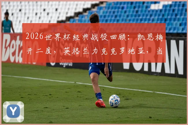 2026世界杯经典战役回顾：凯恩梅开二度，英格兰力克克罗地亚，当选全场最佳球员技术统计解读