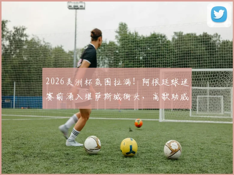 2026美洲杯氛围拉满！阿根廷球迷赛前涌入堪萨斯城街头，高歌助威视频火遍全网