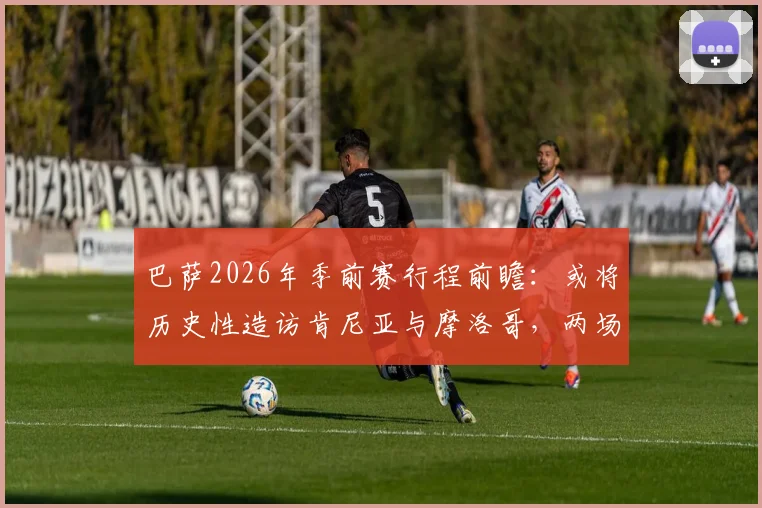 巴萨2026年季前赛行程前瞻：或将历史性造访肯尼亚与摩洛哥，两场热身赛点燃非洲足球热情