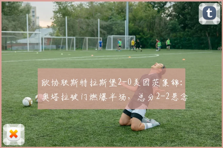 欧协联斯特拉斯堡2-0美因茨集锦：奥塔拉破门燃爆半场，总分2-2悬念骤起，附双方晋级形势深度解析