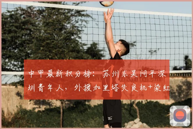 中甲最新积分榜：苏州东吴闷平深圳青年人，外援加里塔失良机+染红成为转折点，解析两队战术与排名影响